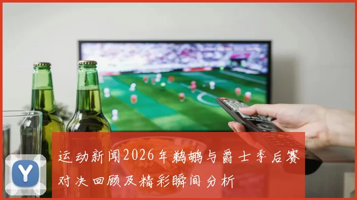 运动新闻2026年鹈鹕与爵士季后赛对决回顾及精彩瞬间分析