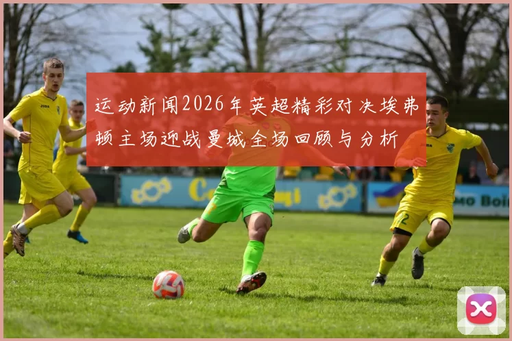 运动新闻2026年英超精彩对决埃弗顿主场迎战曼城全场回顾与分析