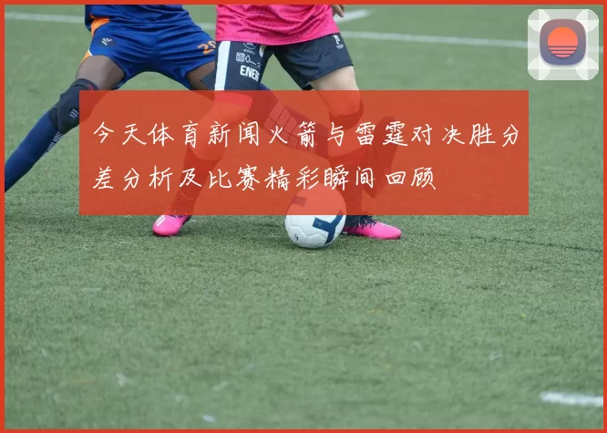 今天体育新闻火箭与雷霆对决胜分差分析及比赛精彩瞬间回顾