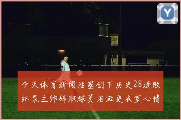 今天体育新闻活塞创下历史28连败纪录主帅辞职球员泪洒更衣室心情沉重