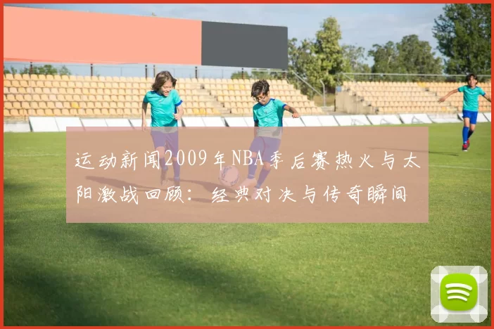 运动新闻2009年NBA季后赛热火与太阳激战回顾：经典对决与传奇瞬间再现