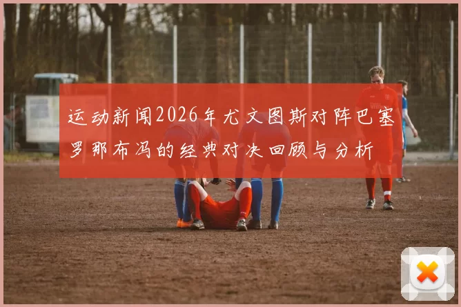 运动新闻2026年尤文图斯对阵巴塞罗那布冯的经典对决回顾与分析